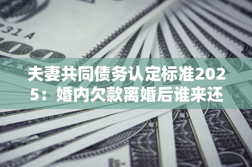 济南夫妻共同债务认定标准2025:婚内欠款离婚后谁来还? 济南夫妻共同债务认定标准2025:婚内欠款离婚后谁来还?