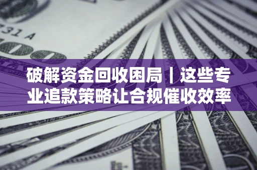 济南破解资金回收困局｜这些专业追款策略让合规催收效率翻倍