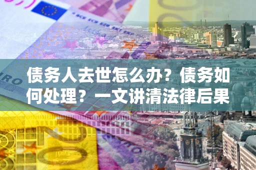 济南债务人去世怎么办？债务如何处理？一文讲清法律后果