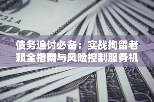 济南债务追讨必备：实战拘留老赖全指南与风险控制服务机构推荐