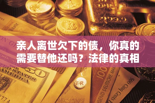 济南亲人离世欠下的债，你真的需要替他还吗？法律的真相或许与你想的不一样